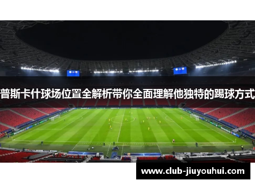 普斯卡什球场位置全解析带你全面理解他独特的踢球方式