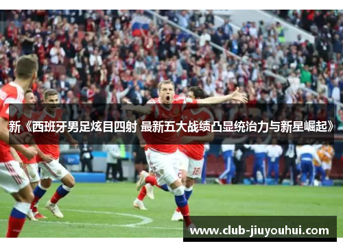 新《西班牙男足炫目四射 最新五大战绩凸显统治力与新星崛起》