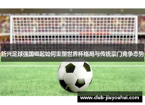 新兴足球强国崛起如何重塑世界杯格局与传统豪门竞争态势