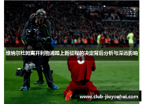 维纳尔杜姆离开利物浦踏上新征程的决定背后分析与深远影响 维纳尔杜姆离开利物浦踏上新征程的决定背后分析与深远影响