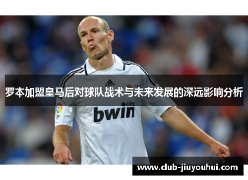 罗本加盟皇马后对球队战术与未来发展的深远影响分析