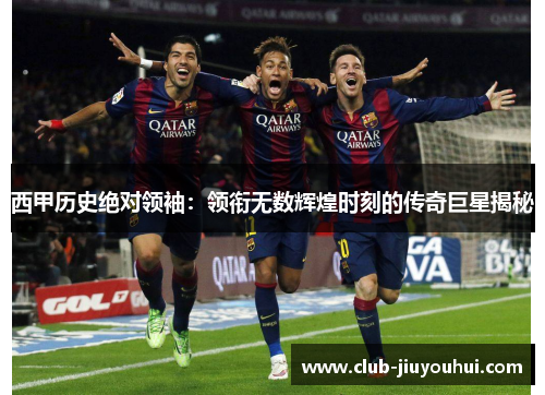 西甲历史绝对领袖：领衔无数辉煌时刻的传奇巨星揭秘