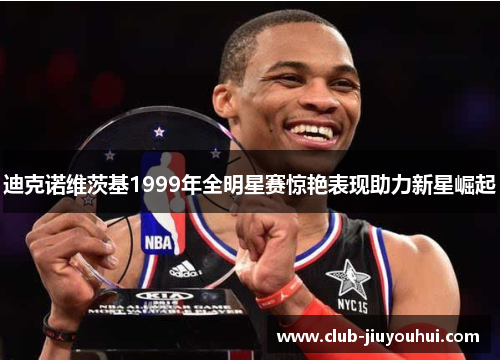 迪克诺维茨基1999年全明星赛惊艳表现助力新星崛起 迪克诺维茨基1999年全明星赛惊艳表现助力新星崛起