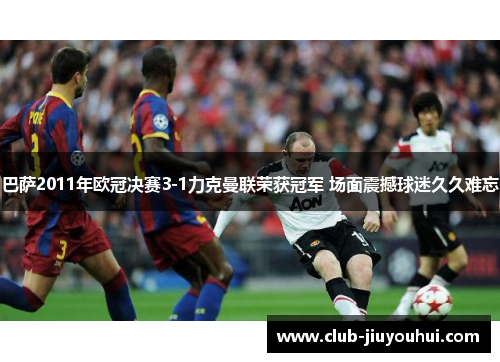 巴萨2011年欧冠决赛3-1力克曼联荣获冠军 场面震撼球迷久久难忘 巴萨2011年欧冠决赛3-1力克曼联荣获冠军 场面震撼球迷久久难忘
