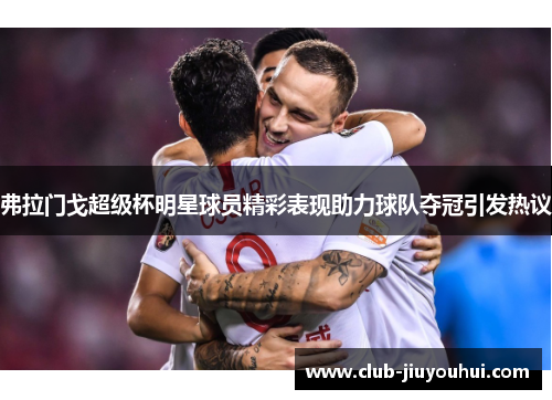 弗拉门戈超级杯明星球员精彩表现助力球队夺冠引发热议 弗拉门戈超级杯明星球员精彩表现助力球队夺冠引发热议