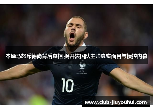 本泽马怒斥德尚背后真相 揭开法国队主帅真实面目与操控内幕