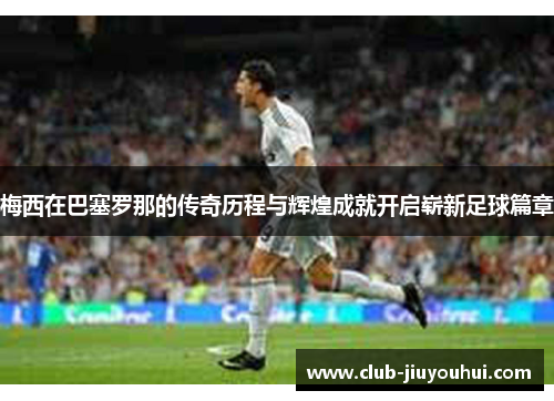 梅西在巴塞罗那的传奇历程与辉煌成就开启崭新足球篇章 梅西在巴塞罗那的传奇历程与辉煌成就开启崭新足球篇章
