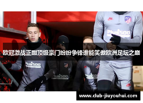 欧冠激战正酣顶级豪门纷纷争锋谁能笑傲欧洲足坛之巅