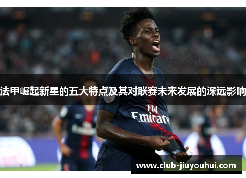 法甲崛起新星的五大特点及其对联赛未来发展的深远影响