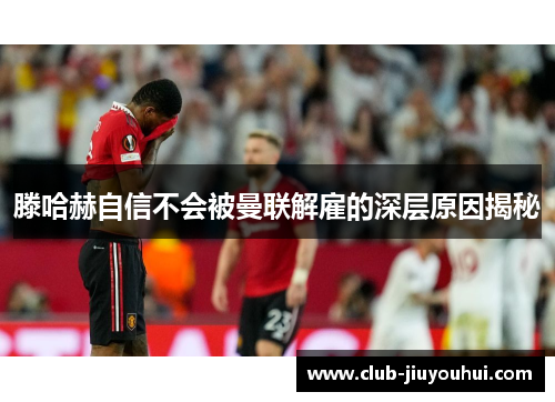 滕哈赫自信不会被曼联解雇的深层原因揭秘