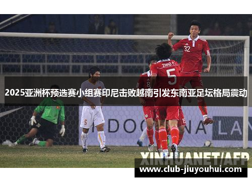 2025亚洲杯预选赛小组赛印尼击败越南引发东南亚足坛格局震动