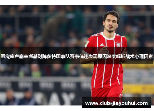 围绕库卢塞夫斯基对阵多特国家队赛事低迷表现原因深度解析战术心理因素 围绕库卢塞夫斯基对阵多特国家队赛事低迷表现原因深度解析战术心理因素