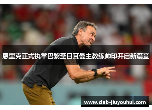 恩里克正式执掌巴黎圣日耳曼主教练帅印开启新篇章