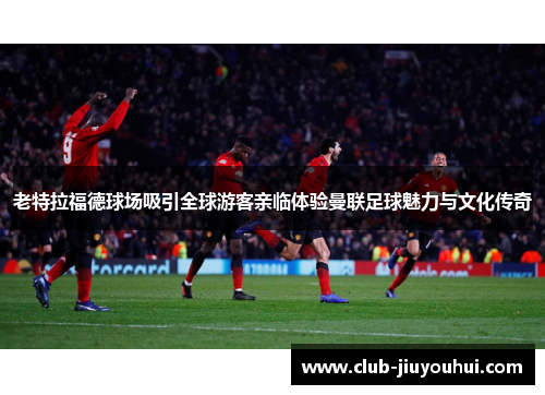 老特拉福德球场吸引全球游客亲临体验曼联足球魅力与文化传奇