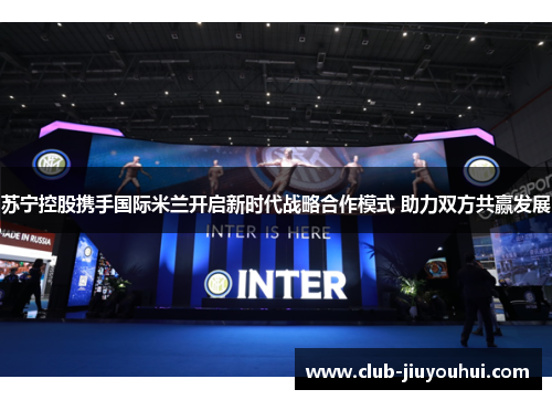 苏宁控股携手国际米兰开启新时代战略合作模式 助力双方共赢发展