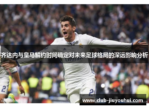 齐达内与皇马解约时间确定对未来足球格局的深远影响分析